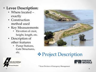 • Levee Description:
  • Where located –
    exactly
  • Construction
    method used
  • Key Measurements
     • Elevation of crest,
       height, length, etc.
  • Description of
    other features
     • Pump Stations,
       Gate Structures,
       etc.
                           Project Description

                              * Texas Division of Emergency Management
 