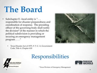 The Board
• Subchapter E –local entity is “. . .
  responsible for disaster preparedness and
  coordination of response. The presiding
  officer of the governing body shall notify
  the division* of the manner in which the
  political subdivision is providing or
  securing an emergency management
  program . . . .”

    •   Texas Disaster Act of 1975, V. T. C. A. Government
        Code, Title 4, Chapter 418



                                 Responsibilities
                                          * Texas Division of Emergency Management
 
