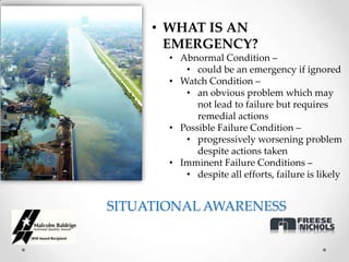• WHAT IS AN
       EMERGENCY?
       • Abnormal Condition –
          • could be an emergency if ignored
       • Watch Condition –
          • an obvious problem which may
             not lead to failure but requires
             remedial actions
       • Possible Failure Condition –
          • progressively worsening problem
             despite actions taken
       • Imminent Failure Conditions –
          • despite all efforts, failure is likely


SITUATIONAL AWARENESS
 