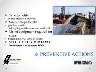  Who to notify
•   at each stage of a problem
 Simple steps to take
   problem specific
     (sloughing not the same as a sand boil)
 List of equipment required for
  steps
   flagging material up to excavator
 SPECIFIC TO YOUR LEVEE
    No concrete = no concrete SOGs



                             PREVENTIVE ACTIONS
 