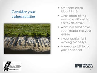  Are there seeps
Consider your       /sloughing?
vulnerabilities    What areas of the
                    levee are difficult to
                    patrol/observe?
                   What intrusions have
                    been made into your
                    levee?
                   Is your equipment
                    working properly?
                   Know capabilities of
                    your personnel
 