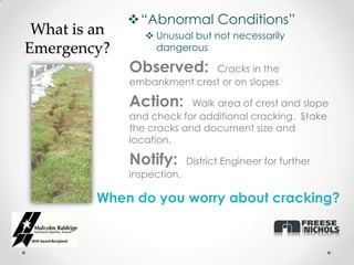 “Abnormal Conditions”
 What is an       Unusual but not necessarily
Emergency?         dangerous

              Observed:      Cracks in the
              embankment crest or on slopes

              Action:      Walk area of crest and slope
              and check for additional cracking. Stake
              the cracks and document size and
              location.

              Notify:       District Engineer for further
              inspection.

         When do you worry about cracking?
 
