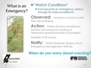 What is an “Watch Conditions”
               Can become an emergency; serious
Emergency?      enough for close surveillance

               Observed:          Numerous cracks in crest
               that are enlarging.

               Action:     Initiate 24-hour surveillance.
               Monitor and measure cracking to
               determine speed and extent of problem.
               Mobilize to fill cracks.

               Notify:   District Engineer, Board, Local
               Emergency Management officials

              When do you worry about cracking?
 