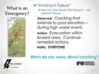 “Imminent Failure”
 What is an       We can only lessen the impacts – not
Emergency?         prevent failure
                 Observed: Cracking that
                 extends to pool elevation –
                 during high water event.
                 Action: Evacuation within
                 leveed area. Continue
                 remedial actions.
                 Notify: EVERYONE


              When do you worry about cracking?
 