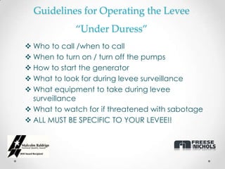 Guidelines for Operating the Levee
             “Under Duress”
 Who to call /when to call
 When to turn on / turn off the pumps
 How to start the generator
 What to look for during levee surveillance
 What equipment to take during levee
  surveillance
 What to watch for if threatened with sabotage
 ALL MUST BE SPECIFIC TO YOUR LEVEE!!
 