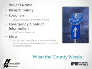 • Project Name
• River/Tributary
• Location
  o (city/county; township/section; GPS)

• Emergency Contact
  Information
  o Notification Flowchart

• Map
  o Inundation – could include your leveed area
  o Additional inundation information is obtained
    through modeling




                        What the County Needs
 