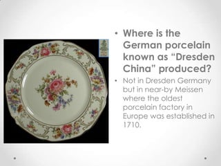 • Where is the
  German porcelain
  known as “Dresden
  China” produced?
• Not in Dresden Germany
  but in near-by Meissen
  where the oldest
  porcelain factory in
  Europe was established in
  1710.
 