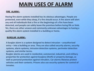 MAIN USES OF ALARM
Having fire alarm systems installed has its obvious advantages. People are
protected, even while they sleep, if a fire should occur. A fire alarm will alert
any and all individuals that a fire or the beginnings of a fire have been
detected, and people can safely leave the premises before losing life or limb.
Yet, there are other unseen and commonly unknown advantages to having a
quality fire alarm system installed in a building or home.
FIRE ALARM:-
A burglar alarm is a system designed to detect intrusion – unauthorized
entry – into a building or area. They are also called security alarms, security
systems, alarm systems, intrusion detection systems, perimeter detection
systems, and similar terms.
Burglar alarms are used in residential, commercial, industrial, and military
properties for protection against burglary (theft) or property damage, as
well as personal protection against intruders. Car alarms likewise protect
vehicles and their contents. Prisons also use security systems for control of
inmates.
BURGLAR ALARM:-
 