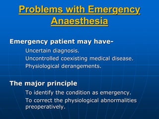 Problems with Emergency
Anaesthesia
Emergency patient may have-
Uncertain diagnosis.
Uncontrolled coexisting medical disease.
Physiological derangements.
The major principle
To identify the condition as emergency.
To correct the physiological abnormalities
preoperatively.
 
