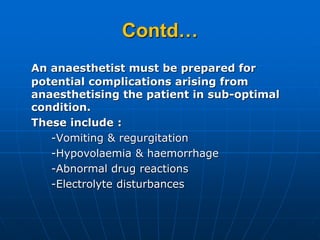 Contd…
An anaesthetist must be prepared for
potential complications arising from
anaesthetising the patient in sub-optimal
condition.
These include :
-Vomiting & regurgitation
-Hypovolaemia & haemorrhage
-Abnormal drug reactions
-Electrolyte disturbances
 