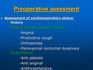 Preoperative assesment
 Assessment of cardiorespiratory status:
History
History of past medical illness:
-Angina
-Productive cough
-Orthopnoea
-Paroxysmal nocturnal dyspnoea
Drug history:
-Anti platelet
-Anti anginal
-Antihypertensive.
 