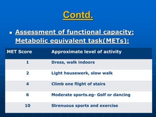 Contd.
 Assessment of functional capacity:
Metabolic equivalent task(METs):
MET Score Approximate level of activity
1 Dress, walk indoors
2 Light housework, slow walk
4 Climb one flight of stairs
6 Moderate sports.eg- Golf or dancing
10 Strenuous sports and exercise
 