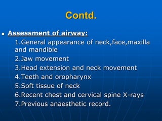 Contd.
 Assessment of airway:
1.General appearance of neck,face,maxilla
and mandible
2.Jaw movement
3.Head extension and neck movement
4.Teeth and oropharynx
5.Soft tissue of neck
6.Recent chest and cervical spine X-rays
7.Previous anaesthetic record.
 