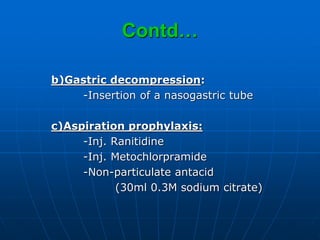 Contd…
b)Gastric decompression:
-Insertion of a nasogastric tube
c)Aspiration prophylaxis:
-Inj. Ranitidine
-Inj. Metochlorpramide
-Non-particulate antacid
(30ml 0.3M sodium citrate)
 