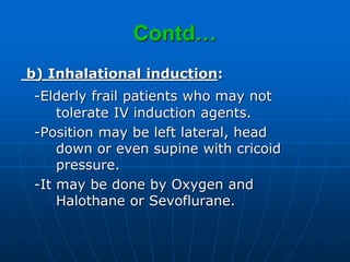 Contd…
b) Inhalational induction:
-Elderly frail patients who may not
tolerate IV induction agents.
-Position may be left lateral, head
down or even supine with cricoid
pressure.
-It may be done by Oxygen and
Halothane or Sevoflurane.
 