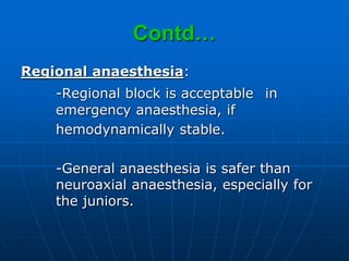 Contd…
Regional anaesthesia:
-Regional block is acceptable in
emergency anaesthesia, if
hemodynamically stable.
-General anaesthesia is safer than
neuroaxial anaesthesia, especially for
the juniors.
 