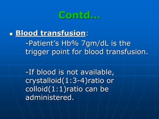 Contd…
 Blood transfusion:
-Patient’s Hb% 7gm/dL is the
trigger point for blood transfusion.
-If blood is not available,
crystalloid(1:3-4)ratio or
colloid(1:1)ratio can be
administered.
 