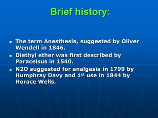 Brief history:
 The term Anesthesia, suggested by Oliver
Wendell in 1846.
 Diethyl ether was first described by
Paracelsus in 1540.
 N2O suggested for analgesia in 1799 by
Humphray Davy and 1st use in 1844 by
Horace Wells.
 