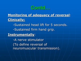 Contd…
Monitoring of adequacy of reversal:
Clinically:
-Sustained head lift for 5 seconds.
-Sustained firm hand grip.
Instrumentally:
-A nerve stimulator
(To define reversal of
neuromuscular transmission).
 