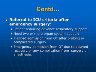 Contd…
 Referral to ICU criteria after
emergency surgery:
• Patient requiring advance respiratory support
• Need two or more organ system support
• Planned admission from OT after prolong or
complicated surgery
• Emergency admission from OT due to delayed
recovery or any complication from surgery or
anesthesia.
 
