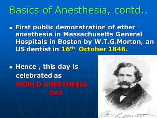 Basics of Anesthesia, contd..
 First public demonstration of ether
anesthesia in Massachusetts General
Hospitals in Boston by W.T.G.Morton, an
US dentist in 16th October 1846.
 Hence , this day is
celebrated as
WORLD ANESTHESIA
DAY
 