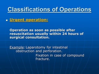Classifications of Operations
 Urgent operation:
Operation as soon as possible after
resuscitation usually within 24 hours of
surgical consultation.
Example:Laparotomy for intestinal
obstruction and perforation.
Fixation in case of compound
fracture.
 