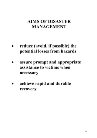 18
AIMS OF DISASTER
MANAGEMENT
· reduce (avoid, if possible) the
potential losses from hazards
· assure prompt and appropriate
assistance to victims when
necessary
· achieve rapid and durable
recovery
 