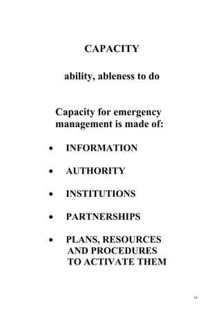 19
CAPACITY
ability, ableness to do
Capacity for emergency
management is made of:
· INFORMATION
· AUTHORITY
· INSTITUTIONS
· PARTNERSHIPS
· PLANS, RESOURCES
AND PROCEDURES
TO ACTIVATE THEM
 