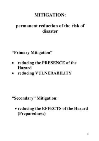 20
MITIGATION:
permanent reduction of the risk of
disaster
“Primary Mitigation”
· reducing the PRESENCE of the
Hazard
· reducing VULNERABILITY
“Secondary” Mitigation:
· reducing the EFFECTS of the Hazard
(Preparedness)
 