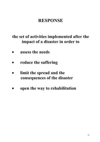 22
RESPONSE
the set of activities implemented after the
impact of a disaster in order to
· assess the needs
· reduce the suffering
· limit the spread and the
consequences of the disaster
· open the way to rehabilitation
 