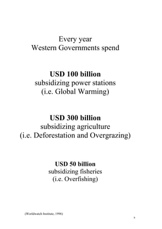 9
Every year
Western Governments spend
USD 100 billion
subsidizing power stations
(i.e. Global Warming)
USD 300 billion
subsidizing agriculture
(i.e. Deforestation and Overgrazing)
USD 50 billion
subsidizing fisheries
(i.e. Overfishing)
(Worldwatch Institute, 1996)
 