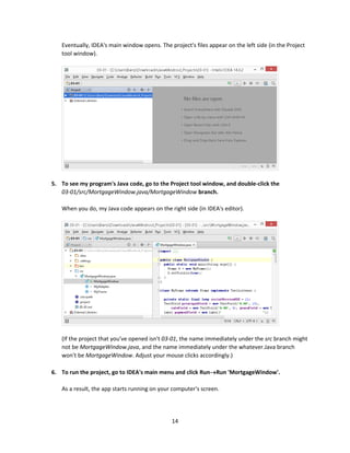 14
Eventually, IDEA's main window opens. The project's files appear on the left side (in the Project
tool window).
5. To see my program's Java code, go to the Project tool window, and double-click the
03-01/src/MortgageWindow.java/MortgageWindow branch.
When you do, my Java code appears on the right side (in IDEA's editor).
(If the project that you've opened isn't 03-01, the name immediately under the src branch might
not be MortgageWindow.java, and the name immediately under the whatever.Java branch
won't be MortgageWindow. Adjust your mouse clicks accordingly.)
6. To run the project, go to IDEA's main menu and click RunRun 'MortgageWindow'.
As a result, the app starts running on your computer's screen.
 