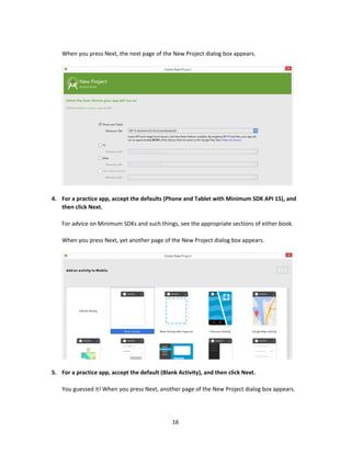 16
When you press Next, the next page of the New Project dialog box appears.
4. For a practice app, accept the defaults (Phone and Tablet with Minimum SDK API 15), and
then click Next.
For advice on Minimum SDKs and such things, see the appropriate sections of either book.
When you press Next, yet another page of the New Project dialog box appears.
5. For a practice app, accept the default (Blank Activity), and then click Next.
You guessed it! When you press Next, another page of the New Project dialog box appears.
 