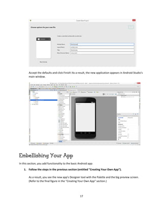 17
Accept the defaults and click Finish! As a result, the new application appears in Android Studio's
main window.
Embellishing Your App
In this section, you add functionality to the basic Android app:
1. Follow the steps in the previous section (entitled "Creating Your Own App").
As a result, you see the new app's Designer tool with the Palette and the big preview screen.
(Refer to the final figure in the "Creating Your Own App" section.)
 