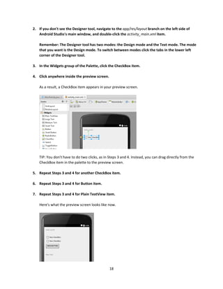 18
2. If you don't see the Designer tool, navigate to the app/res/layout branch on the left side of
Android Studio's main window, and double-click the activity_main.xml item.
Remember: The Designer tool has two modes: the Design mode and the Text mode. The mode
that you want is the Design mode. To switch between modes click the tabs in the lower left
corner of the Designer tool.
3. In the Widgets group of the Palette, click the CheckBox item.
4. Click anywhere inside the preview screen.
As a result, a CheckBox item appears in your preview screen.
TIP: You don't have to do two clicks, as in Steps 3 and 4. Instead, you can drag directly from the
CheckBox item in the palette to the preview screen.
5. Repeat Steps 3 and 4 for another CheckBox item.
6. Repeat Steps 3 and 4 for Button item.
7. Repeat Steps 3 and 4 for Plain TextView item.
Here's what the preview screen looks like now.
 