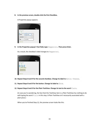 19
8. In the preview screen, double-click the first CheckBox.
A Properties popup appears.
9. In the Properties popup's Text field, type Pepperoni. Then press Enter.
As a result, the checkbox's label changes to Pepperoni.
10. Repeat Steps 8 and 9 for the second checkbox. Change its label to Extra Cheese.
11. Repeat Steps 8 and 9 for the button. Change its label to Show.
12. Repeat Steps 8 and 9 for the Plain TextView. Change its text to the word Plain.
(In case you're wondering, the fact that this TextView item is a Plain TextView has nothing to do
with typing the word Plain in this step. A Plain TextVIew isn't necessarily associated with a
plain pizza.)
When you've finished Step 12, the preview screen looks like this:
 