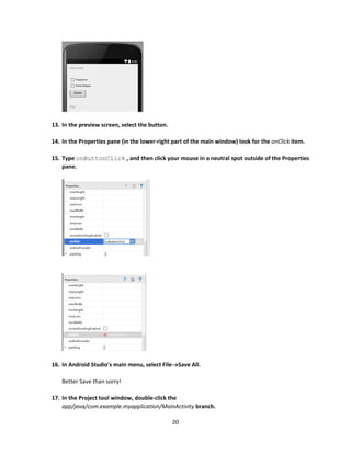 20
13. In the preview screen, select the button.
14. In the Properties pane (in the lower-right part of the main window) look for the onClick item.
15. Type onButtonClick , and then click your mouse in a neutral spot outside of the Properties
pane.
16. In Android Studio's main menu, select FileSave All.
Better Save than sorry!
17. In the Project tool window, double-click the
app/java/com.example.myapplication/MainActivity branch.
 