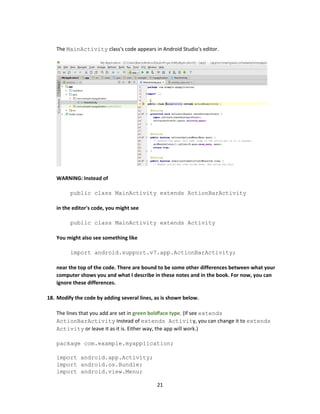 21
The MainActivity class's code appears in Android Studio's editor.
WARNING: Instead of
public class MainActivity extends ActionBarActivity
in the editor's code, you might see
public class MainActivity extends Activity
You might also see something like
import android.support.v7.app.ActionBarActivity;
near the top of the code. There are bound to be some other differences between what your
computer shows you and what I describe in these notes and in the book. For now, you can
ignore these differences.
18. Modify the code by adding several lines, as is shown below.
The lines that you add are set in green boldface type. (If see extends
ActionBarActivity instead of extends Activity, you can change it to extends
Activity or leave it as it is. Either way, the app will work.)
package com.example.myapplication;
import android.app.Activity;
import android.os.Bundle;
import android.view.Menu;
 
