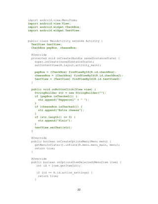 22
import android.view.MenuItem;
import android.view.View;
import android.widget.CheckBox;
import android.widget.TextView;
public class MainActivity extends Activity {
TextView textView;
CheckBox pepBox, cheeseBox;
@Override
protected void onCreate(Bundle savedInstanceState) {
super.onCreate(savedInstanceState);
setContentView(R.layout.activity_main);
pepBox = (CheckBox) findViewById(R.id.checkBox);
cheeseBox = (CheckBox) findViewById(R.id.checkBox2);
textView = (TextView) findViewById(R.id.textView2);
}
public void onButtonClick(View view) {
StringBuilder str = new StringBuilder("");
if (pepBox.isChecked()) {
str.append("Pepperoni" + " ");
}
if (cheeseBox.isChecked()) {
str.append("Extra cheese");
}
if (str.length() == 0) {
str.append("Plain");
}
textView.setText(str);
}
@Override
public boolean onCreateOptionsMenu(Menu menu) {
getMenuInflater().inflate(R.menu.menu_main, menu);
return true;
}
@Override
public boolean onOptionsItemSelected(MenuItem item) {
int id = item.getItemId();
if (id == R.id.action_settings) {
return true;
}
 