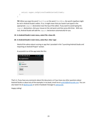 23
return super.onOptionsItemSelected(item);
}
}
TIP: When you type the word TextView or the word CheckBox, the word's typeface might
be red in Android Studio's editor. If so, it might mean that you haven't yet typed in the
appropriate import declaration near the top of the editor. If you want to avoid typing the
import declaration, click your mouse on the red word, and then press Alt+Enter. With any
luck, Android Studio will add the import declaration automatically for you.
19. In Android Studio's main menu, select FileSave All.
20. In Android Studio's main menu, select RunRun 'app'.
Heed all the advice about running an app that I provided in the "Launching Android Studio and
Importing an Android Project" section.
A successful run of the app looks like this:
That's it. If you have any comments about this document, or if you have any other questions about
Android Studio or about any of the examples in my book, email me at android@allmycode.com. You can
also tweet me at @allmycode or send a Facebook message to /allmycode.
Happy coding!
 