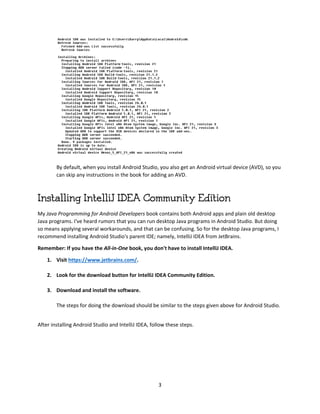 3
By default, when you install Android Studio, you also get an Android virtual device (AVD), so you
can skip any instructions in the book for adding an AVD.
Installing IntelliJ IDEA Community Edition
My Java Programming for Android Developers book contains both Android apps and plain old desktop
Java programs. I've heard rumors that you can run desktop Java programs in Android Studio. But doing
so means applying several workarounds, and that can be confusing. So for the desktop Java programs, I
recommend installing Android Studio's parent IDE; namely, IntelliJ IDEA from JetBrains.
Remember: If you have the All-in-One book, you don't have to install IntelliJ IDEA.
1. Visit https://www.jetbrains.com/.
2. Look for the download button for IntelliJ IDEA Community Edition.
3. Download and install the software.
The steps for doing the download should be similar to the steps given above for Android Studio.
After installing Android Studio and IntelliJ IDEA, follow these steps.
 