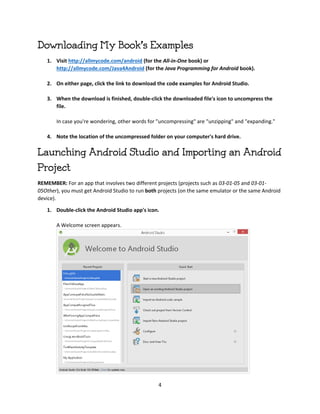 4
Downloading My Book's Examples
1. Visit http://allmycode.com/android (for the All-in-One book) or
http://allmycode.com/Java4Android (for the Java Programming for Android book).
2. On either page, click the link to download the code examples for Android Studio.
3. When the download is finished, double-click the downloaded file's icon to uncompress the
file.
In case you're wondering, other words for "uncompressing" are "unzipping" and "expanding."
4. Note the location of the uncompressed folder on your computer's hard drive.
Launching Android Studio and Importing an Android
Project
REMEMBER: For an app that involves two different projects (projects such as 03-01-05 and 03-01-
05Other), you must get Android Studio to run both projects (on the same emulator or the same Android
device).
1. Double-click the Android Studio app's icon.
A Welcome screen appears.
 