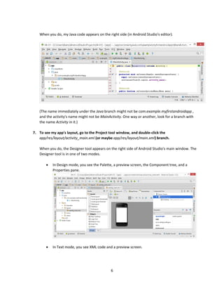 6
When you do, my Java code appears on the right side (in Android Studio's editor).
(The name immediately under the Java branch might not be com.example.myfirstandroidapp ,
and the activity's name might not be MainActivity. One way or another, look for a branch with
the name Activity in it.)
7. To see my app's layout, go to the Project tool window, and double-click the
app/res/layout/activity_main.xml (or maybe app/res/layout/main.xml) branch.
When you do, the Designer tool appears on the right side of Android Studio's main window. The
Designer tool is in one of two modes.
 In Design mode, you see the Palette, a preview screen, the Component tree, and a
Properties pane.
 In Text mode, you see XML code and a preview screen.
 