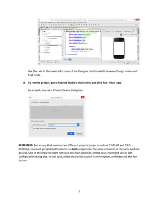 7
Use the tabs in the lower left corner of the Designer tool to switch between Design mode and
Text mode.
8. To run the project, go to Android Studio's main menu and click RunRun 'app'.
As a result, you see a Choose Device dialog box.
REMEMBER: For an app that involves two different projects (projects such as 03-01-05 and 03-01-
05Other), you must get Android Studio to run both projects (on the same emulator or the same Android
device). One of the projects might not have any main activities. In that case, you might see an Edit
Configuration dialog box. In that case, select the Do Not Launch Activity option, and then click the Run
button.
 