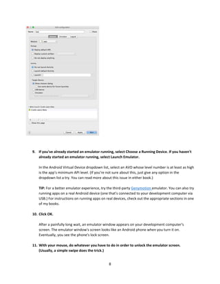 8
9. If you've already started an emulator running, select Choose a Running Device. If you haven't
already started an emulator running, select Launch Emulator.
In the Android Virtual Device dropdown list, select an AVD whose level number is at least as high
is the app's minimum API level. (If you're not sure about this, just give any option in the
dropdown list a try. You can read more about this issue in either book.)
TIP: For a better emulator experience, try the third-party Genymotion emulator. You can also try
running apps on a real Android device (one that's connected to your development computer via
USB.) For instructions on running apps on real devices, check out the appropriate sections in one
of my books.
10. Click OK.
After a painfully long wait, an emulator window appears on your development computer's
screen. The emulator window's screen looks like an Android phone when you turn it on.
Eventually, you see the phone's lock screen.
11. With your mouse, do whatever you have to do in order to unlock the emulator screen.
(Usually, a simple swipe does the trick.)
 