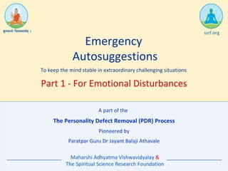 The Personality Defect Removal (PDR) Process
Emergency
Autosuggestions
To keep the mind stable in extraordinary challenging situations
Pioneered by
Paratpar Guru Dr Jayant Balaji Athavale
Maharshi Adhyatma Vishwavidyalay &
The Spiritual Science Research Foundation
ssrf.org
Part 1 - For Emotional Disturbances
A part of the
 