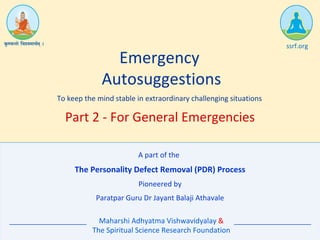 The Personality Defect Removal (PDR) Process
Emergency
Autosuggestions
To keep the mind stable in extraordinary challenging situations
Pioneered by
Paratpar Guru Dr Jayant Balaji Athavale
Maharshi Adhyatma Vishwavidyalay &
The Spiritual Science Research Foundation
ssrf.org
Part 2 - For General Emergencies
A part of the
 