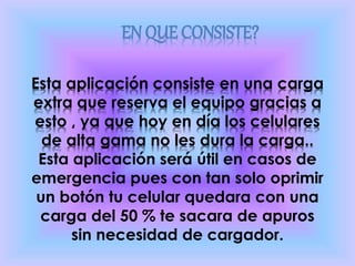 Esta aplicación consiste en una carga
extra que reserva el equipo gracias a
esto , ya que hoy en día los celulares
de alta gama no les dura la carga..
Esta aplicación será útil en casos de
emergencia pues con tan solo oprimir
un botón tu celular quedara con una
carga del 50 % te sacara de apuros
sin necesidad de cargador.
EN QUE CONSISTE?
 