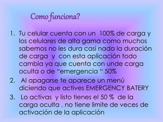 1. Tu celular cuenta con un 100% de carga y
los celulares de alta gama como muchos
sabemos no les dura casi nada la duración
de carga y con esta aplicación todo
cambia ya que cuenta con unde carga
oculta o de “emergencia “ 50%
2. Al apagarse te aparece un menú
diciendo que actives EMERGENCY BATERY
3. Lo activas y listo tienes el 50 % de la
carga oculta , no tiene limite de veces de
activación de la aplicación
Como funciona?
 