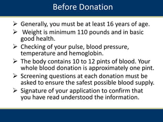 Before Donation
 Generally, you must be at least 16 years of age.
 Weight is minimum 110 pounds and in basic
good health.
 Checking of your pulse, blood pressure,
temperature and hemoglobin.
 The body contains 10 to 12 pints of blood. Your
whole blood donation is approximately one pint.
 Screening questions at each donation must be
asked to ensure the safest possible blood supply.
 Signature of your application to confirm that
you have read understood the information.
 